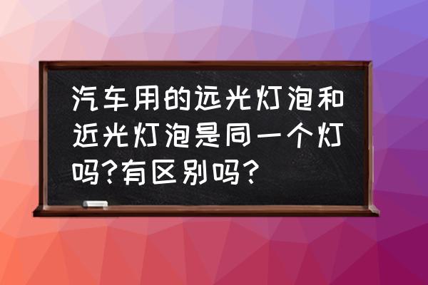 汽车远近灯泡是一样的吗 汽车用的远光灯泡和近光灯泡是同一个灯吗?有区别吗? 汽车远近灯泡是一样的吗 汽车用的远光灯泡和近光灯泡是同一个灯吗?有区别吗?
