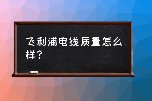 远东电线和飞利浦电线哪个好 飞利浦电线质量怎么样? 远东电线和飞利浦电线哪个好 飞利浦电线质量怎么样?
