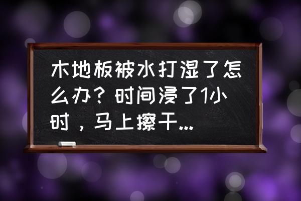木地板沾水后如何处理 木地板被水打湿了怎么办?时间浸了1小时,马上擦干要紧吗?是夏天? 木地板沾水后如何处理 木地板被水打湿了怎么办?时间浸了1小时,马上擦干要紧吗?是夏天?