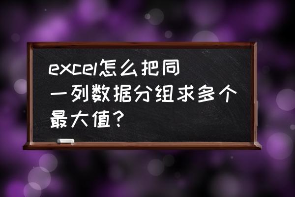 给出一组数据如何让它分组计算 excel怎么把同一列数据分组求多个最大值? 给出一组数据如何让它分组计算 excel怎么把同一列数据分组求多个最大值?