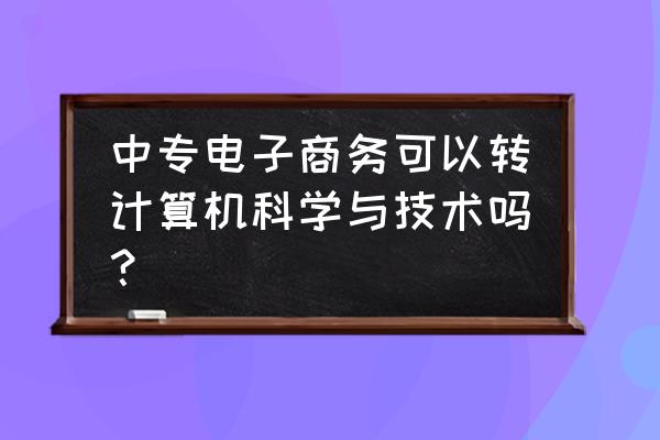 中专电子商务毕业后可以去学什么 中专电子商务可以转计算机科学与技术吗? 中专电子商务毕业后可以去学什么 中专电子商务可以转计算机科学与技术吗?