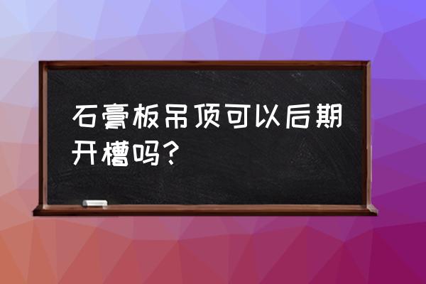 石膏板吊顶按完以后可以切割吗 石膏板吊顶可以后期开槽吗? 石膏板吊顶按完以后可以切割吗 石膏板吊顶可以后期开槽吗?