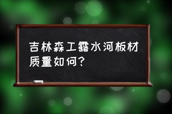 吉林森工的板材有味道吗 吉林森工露水河板材质量如何? 吉林森工的板材有味道吗 吉林森工露水河板材质量如何?