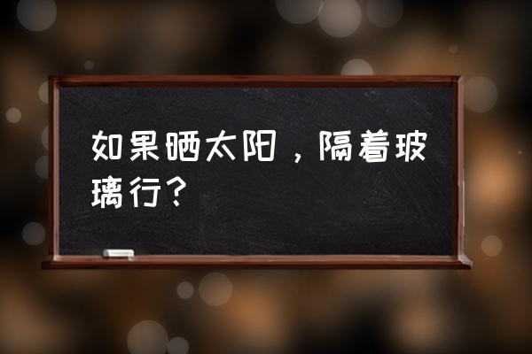 晒太阳能隔玻璃吗 如果晒太阳,隔着玻璃行? 晒太阳能隔玻璃吗 如果晒太阳,隔着玻璃行?