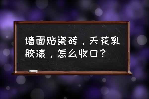 瓷砖与乳胶漆怎么收口节点 墙面贴瓷砖,天花乳胶漆,怎么收口? 瓷砖与乳胶漆怎么收口节点 墙面贴瓷砖,天花乳胶漆,怎么收口?