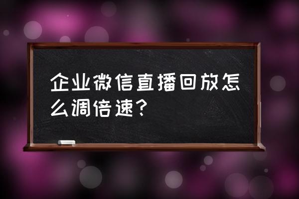 微信直播结束怎么看回放 企业微信直播回放怎么调倍速? 微信直播结束怎么看回放 企业微信直播回放怎么调倍速?