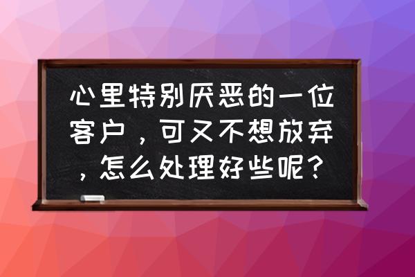 应该怎么去维护客户 心里特别厌恶的一位客户,可又不想放弃,怎么处理好些呢? 应该怎么去维护客户 心里特别厌恶的一位客户,可又不想放弃,怎么处理好些呢?