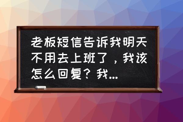 被炒鱿鱼后怎么回复老板 老板短信告诉我明天不用去上班了,我该怎么回复?我需要个神回复? 被炒鱿鱼后怎么回复老板 老板短信告诉我明天不用去上班了,我该怎么回复?我需要个神回复?