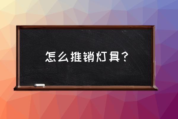 灯具销售的技巧有哪些 怎么推销灯具? 灯具销售的技巧有哪些 怎么推销灯具?