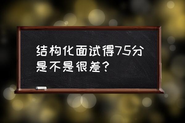 教师招聘结构化面试的评分标准 结构化面试得75分是不是很差? 教师招聘结构化面试的评分标准 结构化面试得75分是不是很差?