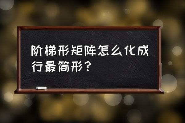 矩阵化为行最简形的具体步骤 阶梯形矩阵怎么化成行最简形? 矩阵化为行最简形的具体步骤 阶梯形矩阵怎么化成行最简形?