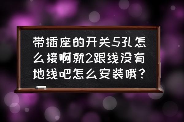 五孔插座后面五个孔怎么接线 带插座的开关5孔怎么接啊就2跟线没有地线吧怎么安装哦? 五孔插座后面五个孔怎么接线 带插座的开关5孔怎么接啊就2跟线没有地线吧怎么安装哦?