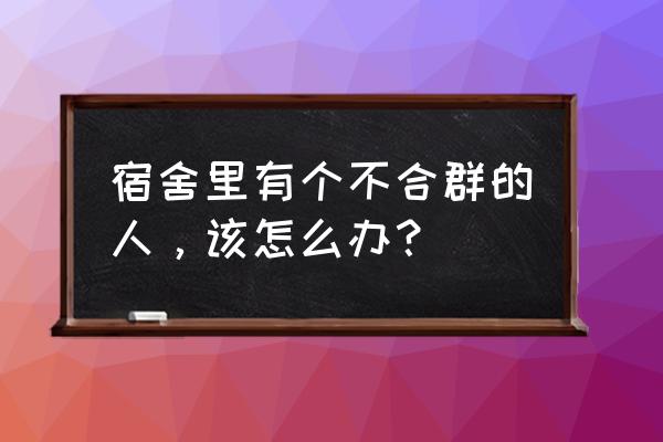 大学宿舍不合群的人后来怎样了 宿舍里有个不合群的人,该怎么办? 大学宿舍不合群的人后来怎样了 宿舍里有个不合群的人,该怎么办?