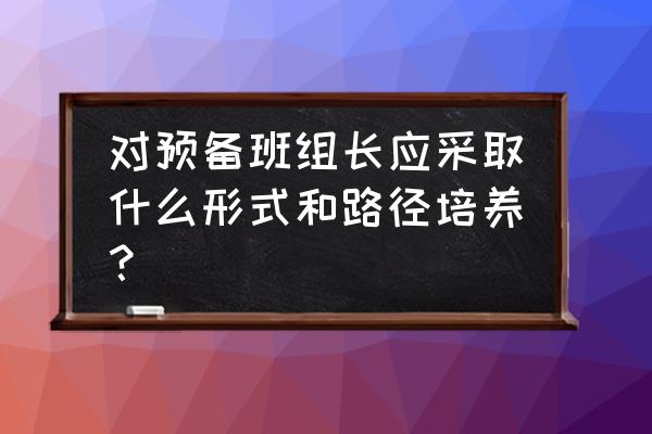 班组长应具备的基本素质包括什么 对预备班组长应采取什么形式和路径培养? 班组长应具备的基本素质包括什么 对预备班组长应采取什么形式和路径培养?