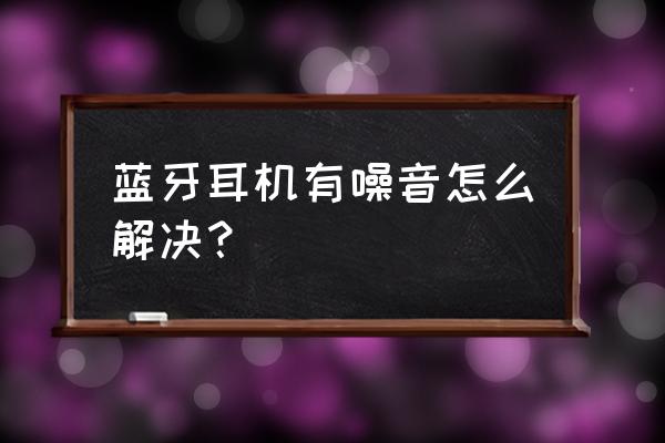 蓝牙耳机有干扰杂音怎么解决 蓝牙耳机有噪音怎么解决? 蓝牙耳机有干扰杂音怎么解决 蓝牙耳机有噪音怎么解决?