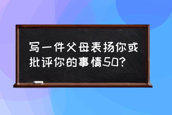 在家教育中夸奖孩子成功例子 写一件父母表扬你或批评你的事情50? 在家教育中夸奖孩子成功例子 写一件父母表扬你或批评你的事情50?