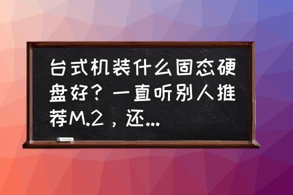 m.2固态硬盘价格啥时候普及的 台式机装什么固态硬盘好?一直听别人推荐M.2,还有sata3.0接口的,到底哪种好呢? m.2固态硬盘价格啥时候普及的 台式机装什么固态硬盘好?一直听别人推荐M.2,还有sata3.0接口的,到底哪种好呢?