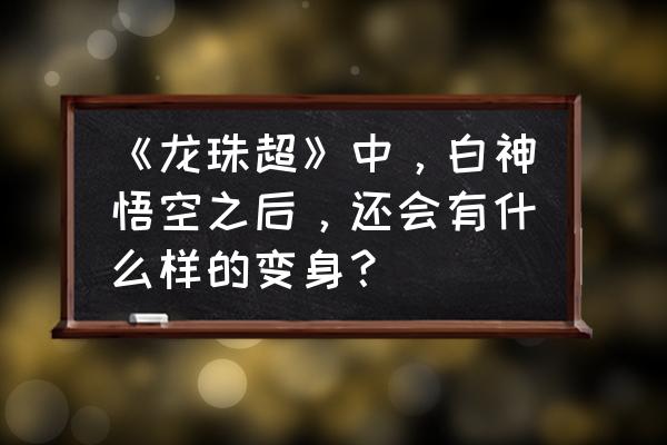 最终龙珠5.8怎么拉高视角 《龙珠超》中,白神悟空之后,还会有什么样的变身? 最终龙珠5.8怎么拉高视角 《龙珠超》中,白神悟空之后,还会有什么样的变身?