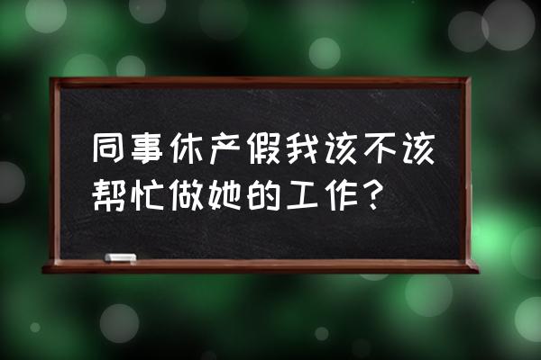 产假期间怎么安排工作 同事休产假我该不该帮忙做她的工作? 产假期间怎么安排工作 同事休产假我该不该帮忙做她的工作?