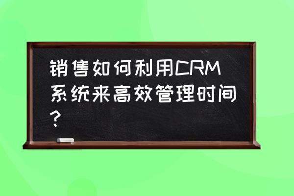 时间高效管理的方法 销售如何利用CRM系统来高效管理时间? 时间高效管理的方法 销售如何利用CRM系统来高效管理时间?