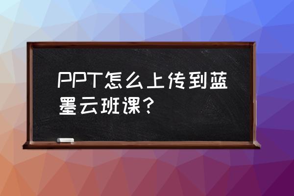 怎么把云班课里的文件导出来 PPT怎么上传到蓝墨云班课? 怎么把云班课里的文件导出来 PPT怎么上传到蓝墨云班课?