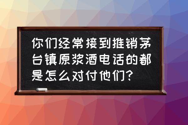电话聊销售 你们经常接到推销茅台镇原浆酒电话的都是怎么对付他们? 电话聊销售 你们经常接到推销茅台镇原浆酒电话的都是怎么对付他们?
