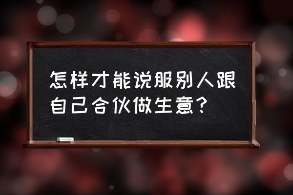 如何让别人与你合作 怎样才能说服别人跟自己合伙做生意? 如何让别人与你合作 怎样才能说服别人跟自己合伙做生意?