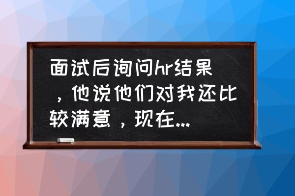 职场面试怎样才能满意 面试后询问hr结果,他说他们对我还比较满意,现在走流程,等流程走完通知我,已经3天了,我还有戏么? 职场面试怎样才能满意 面试后询问hr结果,他说他们对我还比较满意,现在走流程,等流程走完通知我,已经3天了,我还有戏么?