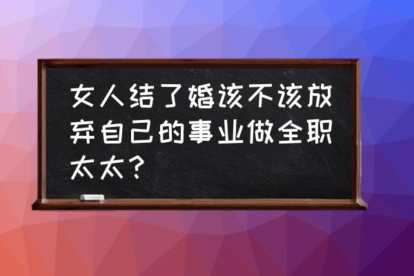 女生做全职太太能长久吗 女人结了婚该不该放弃自己的事业做全职太太? 女生做全职太太能长久吗 女人结了婚该不该放弃自己的事业做全职太太?