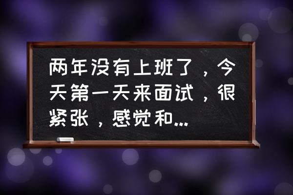 在工作中突然感到迷茫了怎么办 两年没有上班了,今天第一天来面试,很紧张,感觉和社会脱节了咋整? 在工作中突然感到迷茫了怎么办 两年没有上班了,今天第一天来面试,很紧张,感觉和社会脱节了咋整?