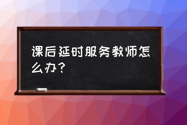 课后延时服务有什么意见和建议 课后延时服务教师怎么办? 课后延时服务有什么意见和建议 课后延时服务教师怎么办?