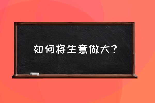 一个企业完整的发展需要什么 如何将生意做大? 一个企业完整的发展需要什么 如何将生意做大?
