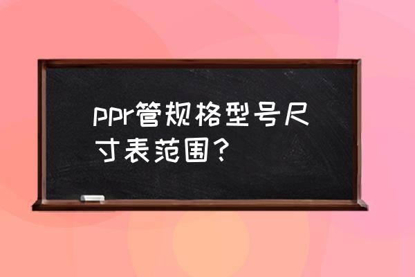 ppr管尺寸规格对照表 ppr管规格型号尺寸表范围? ppr管尺寸规格对照表 ppr管规格型号尺寸表范围?