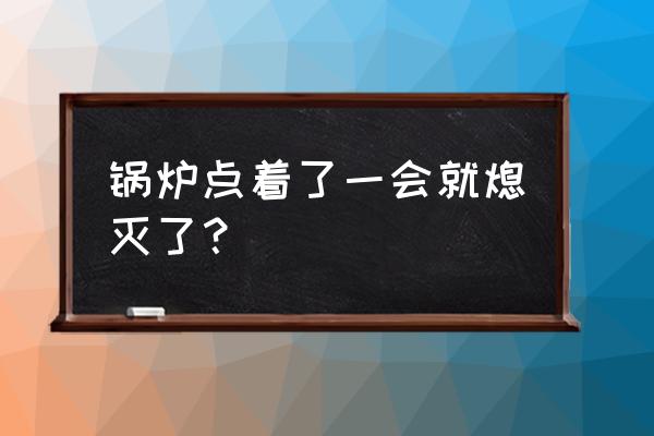锅炉燃烧一会就熄火是什么原因 锅炉点着了一会就熄灭了? 锅炉燃烧一会就熄火是什么原因 锅炉点着了一会就熄灭了?