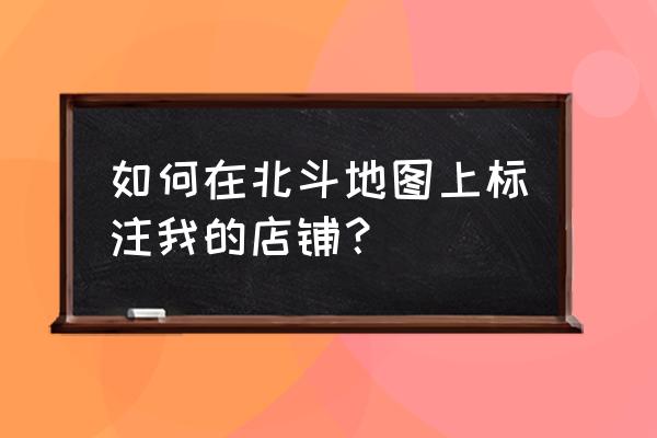 怎么在地图上标注自己店的位置 如何在北斗地图上标注我的店铺? 怎么在地图上标注自己店的位置 如何在北斗地图上标注我的店铺?