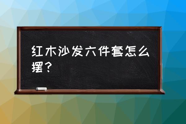 客厅红木家具如何摆放价格合理 红木沙发六件套怎么摆? 客厅红木家具如何摆放价格合理 红木沙发六件套怎么摆?