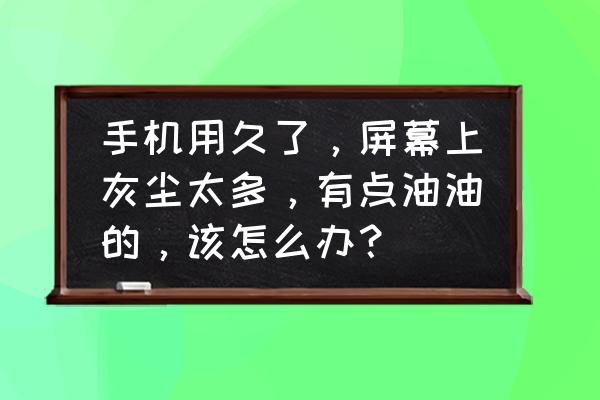 怎么清除屏幕里的灰尘 手机用久了,屏幕上灰尘太多,有点油油的,该怎么办? 怎么清除屏幕里的灰尘 手机用久了,屏幕上灰尘太多,有点油油的,该怎么办?
