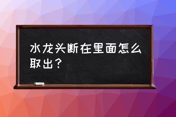 水龙头的头烂在水管里怎样取出 水龙头断在里面怎么取出? 水龙头的头烂在水管里怎样取出 水龙头断在里面怎么取出?