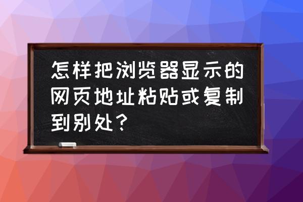 如何将网页上的东西复制下来 怎样把浏览器显示的网页地址粘贴或复制到别处? 如何将网页上的东西复制下来 怎样把浏览器显示的网页地址粘贴或复制到别处?