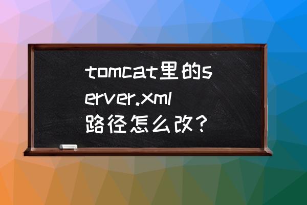 tomcat怎么修改web路径 tomcat里的server.xml路径怎么改? tomcat怎么修改web路径 tomcat里的server.xml路径怎么改?