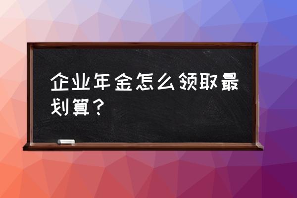 企业年金怎样领取划算的 企业年金怎么领取最划算? 企业年金怎样领取划算的 企业年金怎么领取最划算?