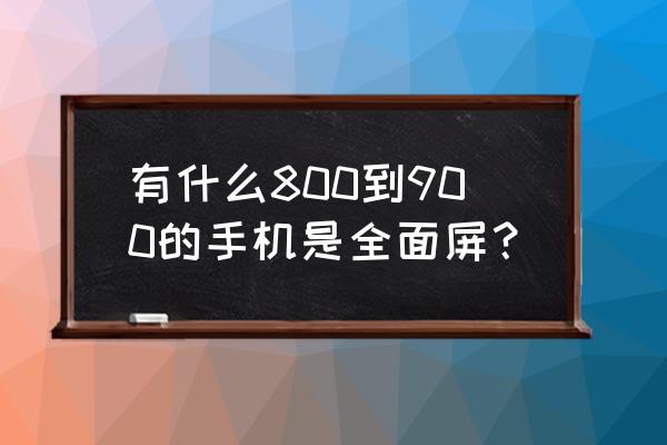900元左右的手机推荐不在网上买 有什么800到900的手机是全面屏? 900元左右的手机推荐不在网上买 有什么800到900的手机是全面屏?