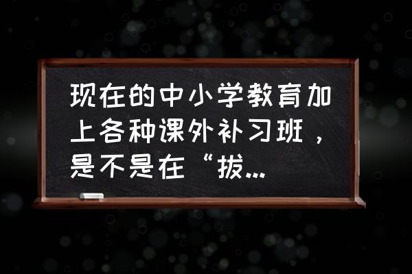 拔苗助长式教育毁了多少孩子 现在的中小学教育加上各种课外补习班,是不是在“拔苗助长”? 拔苗助长式教育毁了多少孩子 现在的中小学教育加上各种课外补习班,是不是在“拔苗助长”?