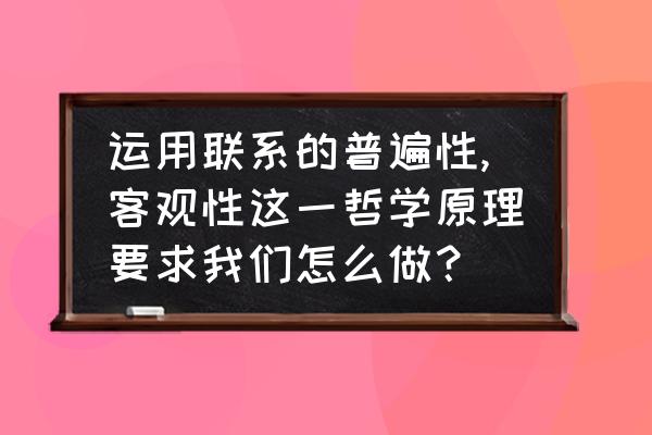 联系的普遍性与客观性之间的关系 运用联系的普遍性,客观性这一哲学原理要求我们怎么做? 联系的普遍性与客观性之间的关系 运用联系的普遍性,客观性这一哲学原理要求我们怎么做?