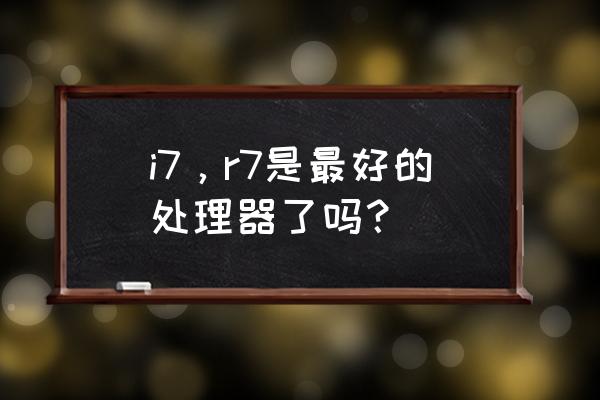 酷睿i7在处理器中什么档次 i7,r7是最好的处理器了吗? 酷睿i7在处理器中什么档次 i7,r7是最好的处理器了吗?