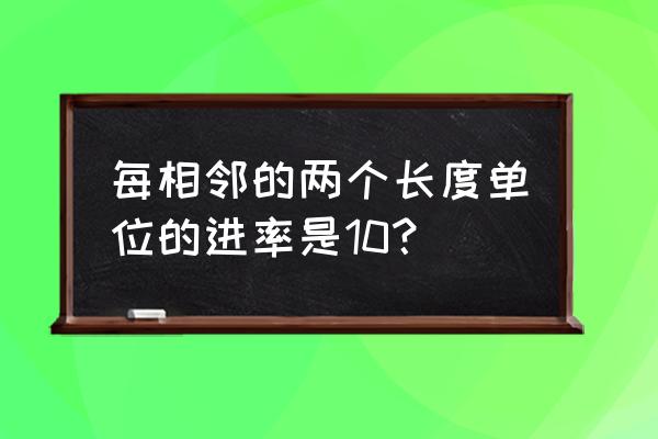 相邻两个长度单位的进率是多少 每相邻的两个长度单位的进率是10? 相邻两个长度单位的进率是多少 每相邻的两个长度单位的进率是10?
