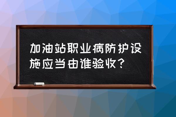加油站员工容易得哪些职业病 加油站职业病防护设施应当由谁验收? 加油站员工容易得哪些职业病 加油站职业病防护设施应当由谁验收?