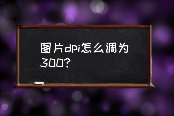 图片分辨率不低于300dpi怎么调 图片dpi怎么调为300? 图片分辨率不低于300dpi怎么调 图片dpi怎么调为300?