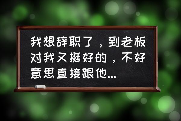 如何委婉辞职还让老板无法拒绝 我想辞职了,到老板对我又挺好的,不好意思直接跟他讲。请问能有什么委婉一点的方法吗? 如何委婉辞职还让老板无法拒绝 我想辞职了,到老板对我又挺好的,不好意思直接跟他讲。请问能有什么委婉一点的方法吗?