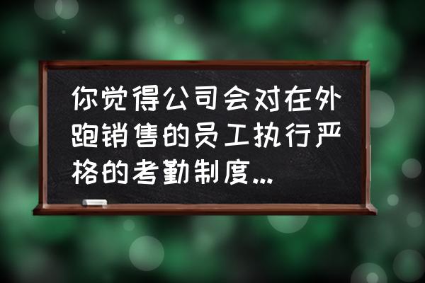 业务员考勤和安全如何解决 你觉得公司会对在外跑销售的员工执行严格的考勤制度吗?为什么? 业务员考勤和安全如何解决 你觉得公司会对在外跑销售的员工执行严格的考勤制度吗?为什么?